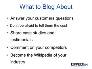 What to Blog About
• Answer your customers questions
• Don’t be afraid to tell them the cost
• Share case studies and
testimonials
• Comment on your competitors
• Become the Wikipedia of your
industry
 