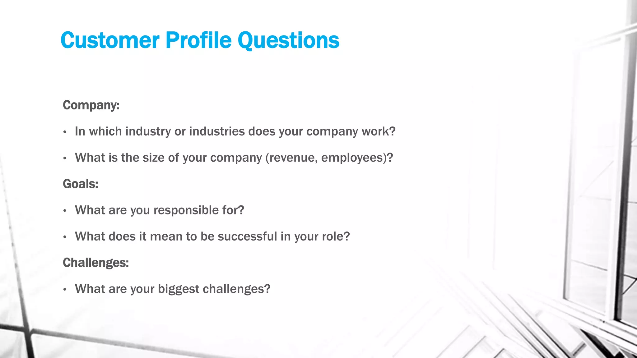 Customer Profile Questions
Company:
• In which industry or industries does your company work?
• What is the size of your company (revenue, employees)?
Goals:
• What are you responsible for?
• What does it mean to be successful in your role?
Challenges:
• What are your biggest challenges?
 