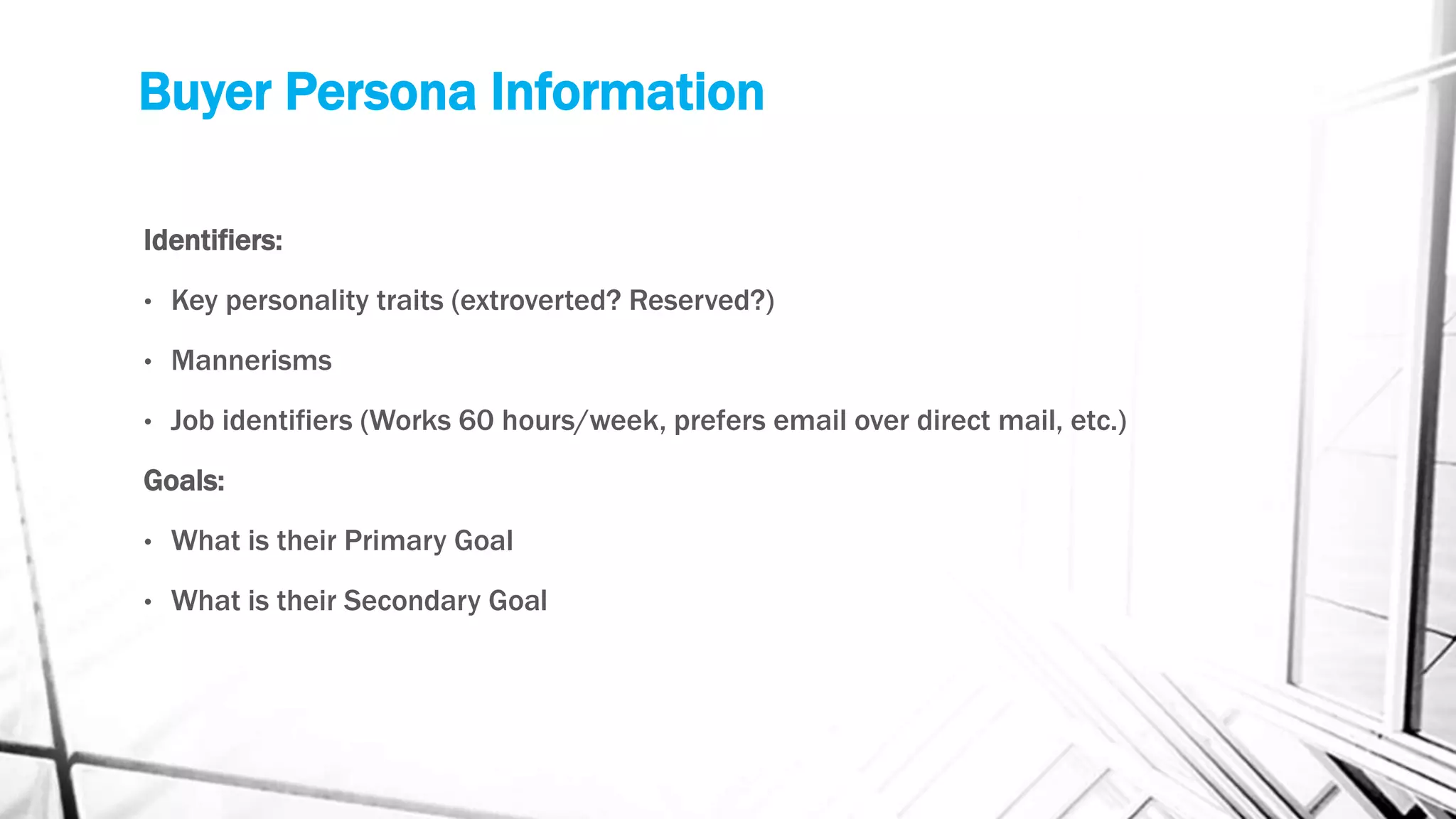 Buyer Persona Information
Identifiers:
• Key personality traits (extroverted? Reserved?)
• Mannerisms
• Job identifiers (Works 60 hours/week, prefers email over direct mail, etc.)
Goals:
• What is their Primary Goal
• What is their Secondary Goal
 