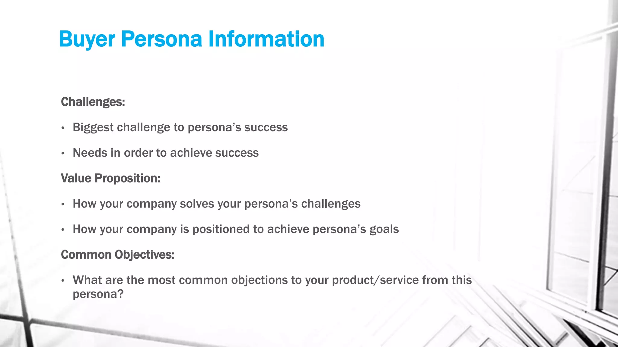 Buyer Persona Information
Challenges:
• Biggest challenge to persona’s success
• Needs in order to achieve success
Value Proposition:
• How your company solves your persona’s challenges
• How your company is positioned to achieve persona’s goals
Common Objectives:
• What are the most common objections to your product/service from this
persona?
 