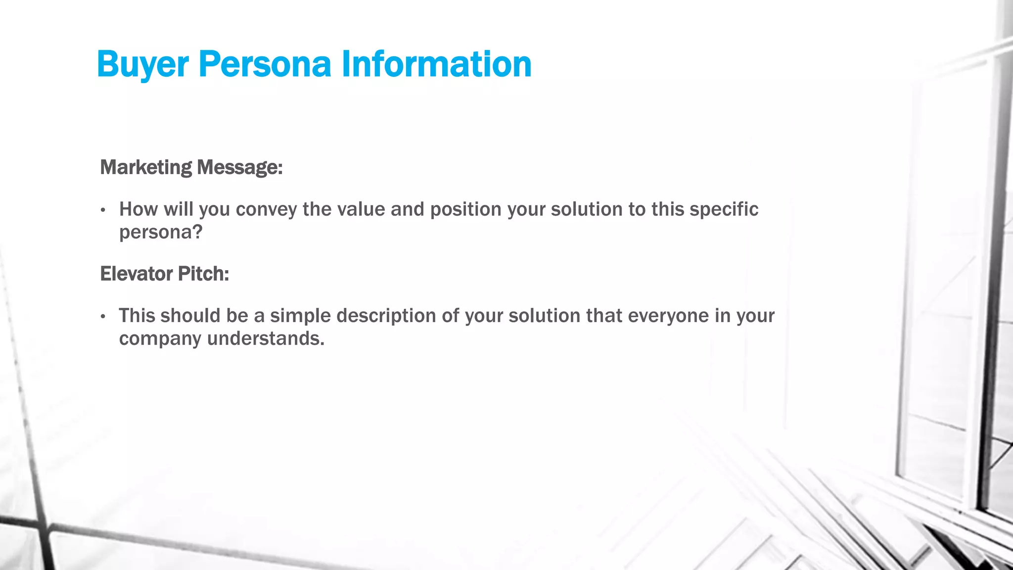 Buyer Persona Information
Marketing Message:
• How will you convey the value and position your solution to this specific
persona?
Elevator Pitch:
• This should be a simple description of your solution that everyone in your
company understands.
 