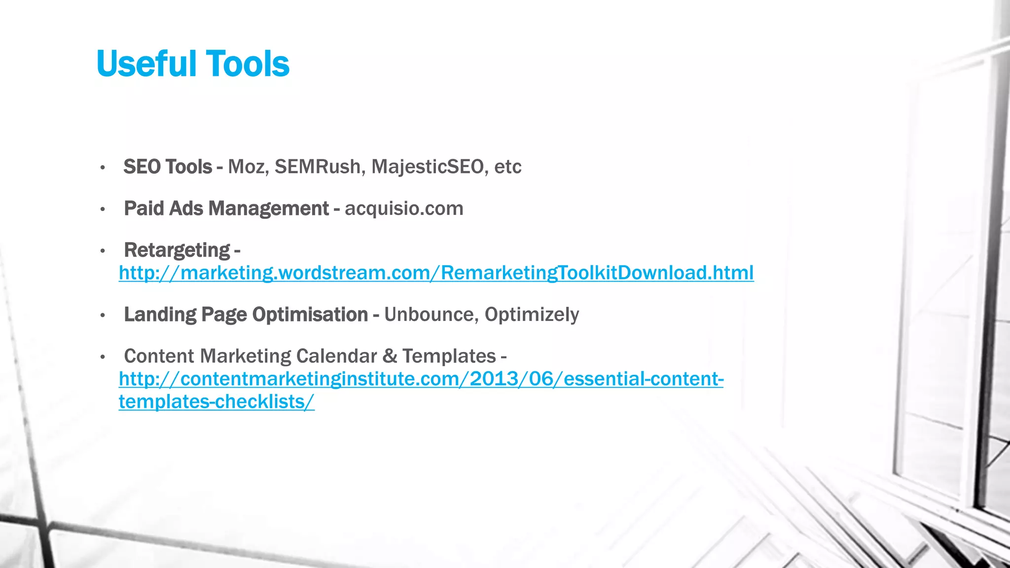 Useful Tools
• SEO Tools - Moz, SEMRush, MajesticSEO, etc
• Paid Ads Management - acquisio.com
• Retargeting -
http://marketing.wordstream.com/RemarketingToolkitDownload.html
• Landing Page Optimisation - Unbounce, Optimizely
• Content Marketing Calendar & Templates -
http://contentmarketinginstitute.com/2013/06/essential-content-
templates-checklists/
 