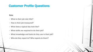 Customer Profile Questions
Role:
• What is their job role/title?
• How is their job measured?
• What does a typical day look like?
• What skills are required to do their job?
• What knowledge and tools do they use in their job?
• Who do they report to? Who reports to them?
 