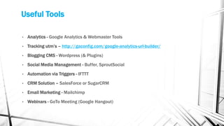 Useful Tools
• Analytics - Google Analytics & Webmaster Tools
• Tracking utm’s – http://gaconfig.com/google-analytics-url-builder/
• Blogging CMS - Wordpress (& Plugins)
• Social Media Management - Buffer, SproutSocial
• Automation via Triggers - IFTTT
• CRM Solution – SalesForce or SugarCRM
• Email Marketing - Mailchimp
• Webinars - GoTo Meeting (Google Hangout)
 