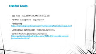 Useful Tools
• SEO Tools - Moz, SEMRush, MajesticSEO, etc
• Paid Ads Management - acquisio.com
• Retargeting -
http://marketing.wordstream.com/RemarketingToolkitDownload.html
• Landing Page Optimisation - Unbounce, Optimizely
• Content Marketing Calendar & Templates -
http://contentmarketinginstitute.com/2013/06/essential-content-
templates-checklists/
 