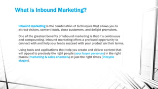 What is Inbound Marketing?
Inbound marketing is the combination of techniques that allows you to
attract visitors, convert leads, close customers, and delight promoters.
One of the greatest benefits of inbound marketing is that it’s continuous
and compounding. Inbound marketing offers a profound opportunity to
connect with and help your leads succeed with your product on their terms.
Using tools and applications that help you create and deliver content that
will appeal to precisely the right people (your buyer personas) in the right
places (marketing & sales channels) at just the right times (lifecycle
stages).
 