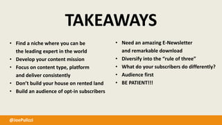 @JoePulizzi
TAKEAWAYS
• Find a niche where you can be
the leading expert in the world
• Develop your content mission
• Focus on content type, platform
and deliver consistently
• Don’t build your house on rented land
• Build an audience of opt-in subscribers
• Need an amazing E-Newsletter
and remarkable download
• Diversify into the “rule of three”
• What do your subscribers do differently?
• Audience first
• BE PATIENT!!!
 
