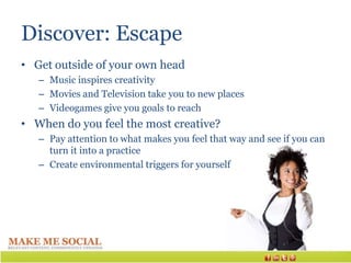Discover: Escape
• Get outside of your own head
   – Music inspires creativity
   – Movies and Television take you to new places
   – Videogames give you goals to reach
• When do you feel the most creative?
   – Pay attention to what makes you feel that way and see if you can
     turn it into a practice
   – Create environmental triggers for yourself
 