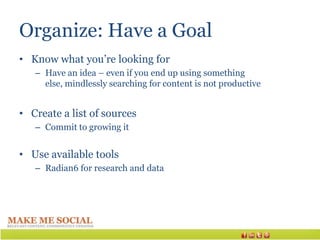 Organize: Have a Goal
• Know what you’re looking for
   – Have an idea – even if you end up using something
     else, mindlessly searching for content is not productive


• Create a list of sources
   – Commit to growing it


• Use available tools
   – Radian6 for research and data
 