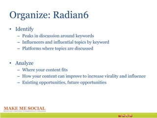 Organize: Radian6
• Identify
   – Peaks in discussion around keywords
   – Influencers and influential topics by keyword
   – Platforms where topics are discussed


• Analyze
   – Where your content fits
   – How your content can improve to increase virality and influence
   – Existing opportunities, future opportunities
 