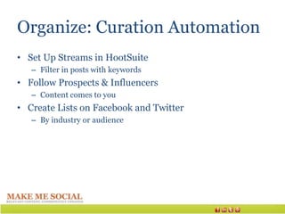 Organize: Curation Automation
• Set Up Streams in HootSuite
   – Filter in posts with keywords
• Follow Prospects & Influencers
   – Content comes to you
• Create Lists on Facebook and Twitter
   – By industry or audience
 