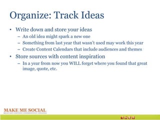 Organize: Track Ideas
• Write down and store your ideas
   – An old idea might spark a new one
   – Something from last year that wasn’t used may work this year
   – Create Content Calendars that include audiences and themes
• Store sources with content inspiration
   – In a year from now you WILL forget where you found that great
     image, quote, etc.
 
