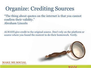 Organize: Crediting Sources
“The thing about quotes on the internet is that you cannot
confirm their validity.”
Abraham Lincoln

ALWAYS give credit to the original source. Don’t rely on the platform or
source where you found the content to do their homework. Verify.
 