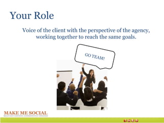 Your Role
  Voice of the client with the perspective of the agency,
       working together to reach the same goals.
 