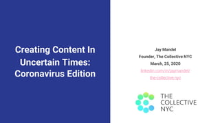 Creating Content In
Uncertain Times:
Coronavirus Edition
Jay Mandel
Founder, The Collective NYC
March, 25, 2020
linkedin.com/in/jaymandel/
the-collective.nyc
 