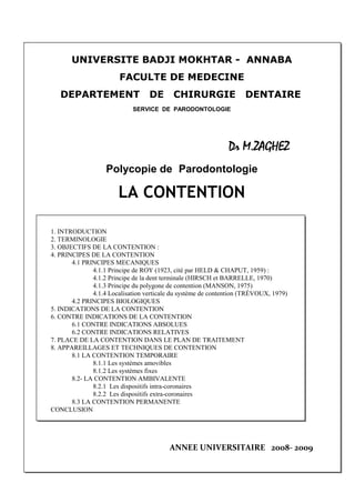 1
UNIVERSITE BADJI MOKHTAR - ANNABA
FACULTE DE MEDECINE
DEPARTEMENT DE CHIRURGIE DENTAIRE
SERVICE DE PARODONTOLOGIE
Dr M.ZAGHEZ
Polycopie de Parodontologie
LA CONTENTION
1. INTRODUCTION
2. TERMINOLOGIE
3. OBJECTIFS DE LA CONTENTION :
4. PRINCIPES DE LA CONTENTION
4.1 PRINCIPES MECANIQUES
4.1.1 Principe de ROY (1923, cité par HELD & CHAPUT, 1959) :
4.1.2 Principe de la dent terminale (HIRSCH et BARRELLE, 1970)
4.1.3 Principe du polygone de contention (MANSON, 1975)
4.1.4 Localisation verticale du système de contention (TRÉVOUX, 1979)
4.2 PRINCIPES BIOLOGIQUES
5. INDICATIONS DE LA CONTENTION
6. CONTRE INDICATIONS DE LA CONTENTION
6.1 CONTRE INDICATIONS ABSOLUES
6.2 CONTRE INDICATIONS RELATIVES
7. PLACE DE LA CONTENTION DANS LE PLAN DE TRAITEMENT
8. APPAREILLAGES ET TECHNIQUES DE CONTENTION
8.1 LA CONTENTION TEMPORAIRE
8.1.1 Les systèmes amovibles
8.1.2 Les systèmes fixes
8.2- LA CONTENTION AMBIVALENTE
8.2.1 Les dispositifs intra-coronaires
8.2.2 Les dispositifs extra-coronaires
8.3 LA CONTENTION PERMANENTE
CONCLUSION
ANNEE UNIVERSITAIRE 2008- 2009
 