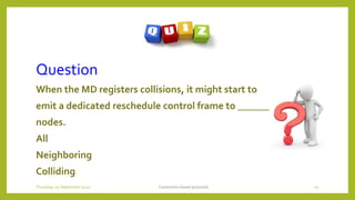 Question
When the MD registers collisions, it might start to
emit a dedicated reschedule control frame to ________
nodes.
All
Neighboring
Colliding
Contention based protocols 10Thursday, 03 September 2020
 