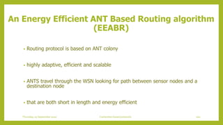 • Routing protocol is based on ANT colony
• highly adaptive, efficient and scalable
• ANTS travel through the WSN looking for path between sensor nodes and a
destination node
• that are both short in length and energy efficient
An Energy Efficient ANT Based Routing algorithm
(EEABR)
100Contention based protocolsThursday, 03 September 2020
 