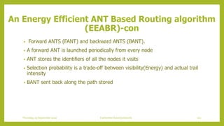 • Forward ANTS (FANT) and backward ANTS (BANT).
• A forward ANT is launched periodically from every node
• ANT stores the identifiers of all the nodes it visits
• Selection probability is a trade-off between visibility(Energy) and actual trail
intensity
• BANT sent back along the path stored
An Energy Efficient ANT Based Routing algorithm
(EEABR)-con
101Contention based protocolsThursday, 03 September 2020
 