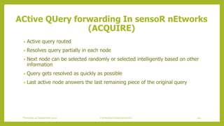 • Active query routed
• Resolves query partially in each node
• Next node can be selected randomly or selected intelligently based on other
information
• Query gets resolved as quickly as possible
• Last active node answers the last remaining piece of the original query
ACtive QUery forwarding In sensoR nEtworks
(ACQUIRE)
102Contention based protocolsThursday, 03 September 2020
 