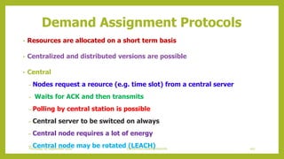 Demand Assignment Protocols
• Resources are allocated on a short term basis
• Centralized and distributed versions are possible
• Central
– Nodes request a reource (e.g. time slot) from a central server
– Waits for ACK and then transmits
– Polling by central station is possible
– Central server to be switced on always
– Central node requires a lot of energy
– Central node may be rotated (LEACH) 107Contention based protocolsThursday, 03 September 2020
 