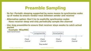 Preamble Sampling
• So far: Periodic sleeping supported by some means to synchronize wake
up of nodes to ensure rendez-vous between sender and receiver
• Alternative option: Don’t try to explicitly synchronize nodes
– Have receiver sleep and only periodically sample the channel
• Use long preambles to ensure that receiver stays awake to catch actual
packet
– Example: WiseMAC
Check
channel
Check
channel
Check
channel
Check
channel
Start transmission:
Long preamble Actual packet
Stay awake!
109Contention based protocolsThursday, 03 September 2020
 