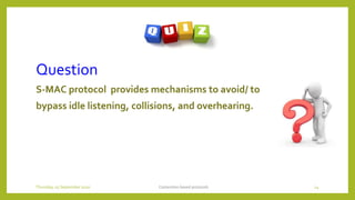 Question
S-MAC protocol provides mechanisms to avoid/ to
bypass idle listening, collisions, and overhearing.
Contention based protocols 14Thursday, 03 September 2020
 