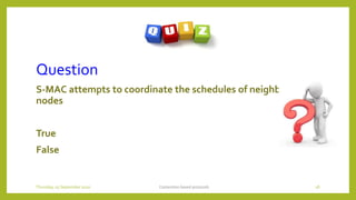 Question
S-MAC attempts to coordinate the schedules of neighboring
nodes
True
False
Contention based protocols 18Thursday, 03 September 2020
 