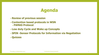 Agenda
• Review of previous session
• Contention based protocols in WSN
• PAMAS Protocol
• Low duty Cycle and Wake up Concepts
• SPIN -Sensor Protocols for Information via Negotiation
• Quizzes
2Contention based protocolsThursday, 03 September 2020
 