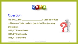Question
In S-MAC, the __________________is used to reduce
collisions of data packets due to hidden-terminal
situations.
RTS/CTS handshake
RTS/CTS Milkshake
RTS/CTS legshake
Contention based protocols 22Thursday, 03 September 2020
 