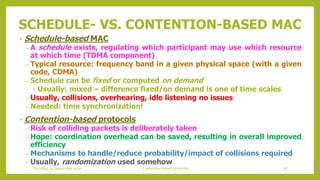 SCHEDULE- VS. CONTENTION-BASED MAC
• Schedule-based MAC
– A schedule exists, regulating which participant may use which resource
at which time (TDMA component)
– Typical resource: frequency band in a given physical space (with a given
code, CDMA)
– Schedule can be fixed or computed on demand
• Usually: mixed – difference fixed/on demand is one of time scales
– Usually, collisions, overhearing, idle listening no issues
– Needed: time synchronization!
• Contention-based protocols
– Risk of colliding packets is deliberately taken
– Hope: coordination overhead can be saved, resulting in overall improved
efficiency
– Mechanisms to handle/reduce probability/impact of collisions required
– Usually, randomization used somehow
28Contention based protocolsThursday, 03 September 2020
 