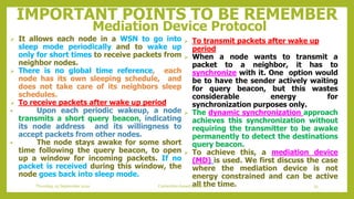 IMPORTANT POINTS TO BE REMEMBER
Mediation Device Protocol
 To transmit packets after wake up
period
 When a node wants to transmit a
packet to a neighbor, it has to
synchronize with it. One option would
be to have the sender actively waiting
for query beacon, but this wastes
considerable energy for
synchronization purposes only.
 The dynamic synchronization approach
achieves this synchronization without
requiring the transmitter to be awake
permanently to detect the destinations
query beacon.
 To achieve this, a mediation device
(MD) is used. We first discuss the case
where the mediation device is not
energy constrained and can be active
all the time.
 It allows each node in a WSN to go into
sleep mode periodically and to wake up
only for short times to receive packets from
neighbor nodes.
 There is no global time reference, each
node has its own sleeping schedule, and
does not take care of its neighbors sleep
schedules.
 To receive packets after wake up period
• Upon each periodic wakeup, a node
transmits a short query beacon, indicating
its node address and its willingness to
accept packets from other nodes.
• The node stays awake for some short
time following the query beacon, to open
up a window for incoming packets. If no
packet is received during this window, the
node goes back into sleep mode.
33Contention based protocolsThursday, 03 September 2020
 