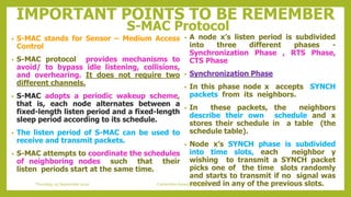 IMPORTANT POINTS TO BE REMEMBER
S-MAC Protocol
• A node x’s listen period is subdivided
into three different phases -
Synchronization Phase , RTS Phase,
CTS Phase
• Synchronization Phase
• In this phase node x accepts SYNCH
packets from its neighbors.
• In these packets, the neighbors
describe their own schedule and x
stores their schedule in a table (the
schedule table).
• Node x’s SYNCH phase is subdivided
into time slots, each neighbor y
wishing to transmit a SYNCH packet
picks one of the time slots randomly
and starts to transmit if no signal was
received in any of the previous slots.
• S-MAC stands for Sensor – Medium Access
Control
• S-MAC protocol provides mechanisms to
avoid/ to bypass idle listening, collisions,
and overhearing. It does not require two
different channels.
• S-MAC adopts a periodic wakeup scheme,
that is, each node alternates between a
fixed-length listen period and a fixed-length
sleep period according to its schedule.
• The listen period of S-MAC can be used to
receive and transmit packets.
• S-MAC attempts to coordinate the schedules
of neighboring nodes such that their
listen periods start at the same time.
34Contention based protocolsThursday, 03 September 2020
 