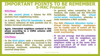 IMPORTANT POINTS TO BE REMEMBER
S-MAC Protocol
• In general, when competing for the
medium, the nodes use the RTS/CTS
handshake, including the virtual
carrier-sense mechanism, whereby a
node maintains a NAV variable.
• The NAV (Network Allocation Vector –
Virtual Carrier Sensing) mechanism
can be readily used to switch off the
node during ongoing transmissions to
avoid overhearing.
• If we can arrange that the schedules
of node x and its neighbors are
synchronized, node x and all its
neighbors wake up at the same time
and x can reach all of them with a
single SYNCH packet.
• RTS Phase
• In this second phase x listens for RTS
packets from neighboring nodes.
• In S-MAC, the RTS/CTS handshake is used
to reduce collisions of data packets due to
hidden-terminal situations.
• Again, interested neighbors contend in this
phase according to a CSMA scheme with
additional backoff.
• CTS Phase
• In the third phase node x transmits a CTS
packet if an RTS packet was received in the
previous phase. After this, the packet
exchange continues, extending into x’s
nominal sleep time.
35Contention based protocolsThursday, 03 September 2020
 