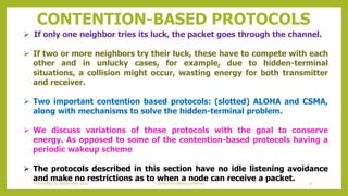 CONTENTION-BASED PROTOCOLS
 If only one neighbor tries its luck, the packet goes through the channel.
 If two or more neighbors try their luck, these have to compete with each
other and in unlucky cases, for example, due to hidden-terminal
situations, a collision might occur, wasting energy for both transmitter
and receiver.
 Two important contention based protocols: (slotted) ALOHA and CSMA,
along with mechanisms to solve the hidden-terminal problem.
 We discuss variations of these protocols with the goal to conserve
energy. As opposed to some of the contention-based protocols having a
periodic wakeup scheme
 The protocols described in this section have no idle listening avoidance
and make no restrictions as to when a node can receive a packet. 37Contention based protocolsThursday, 03 September 2020
 