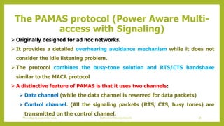 The PAMAS protocol (Power Aware Multi-
access with Signaling)
 Originally designed for ad hoc networks.
 It provides a detailed overhearing avoidance mechanism while it does not
consider the idle listening problem.
 The protocol combines the busy-tone solution and RTS/CTS handshake
similar to the MACA protocol
 A distinctive feature of PAMAS is that it uses two channels:
 Data channel (while the data channel is reserved for data packets)
 Control channel. (All the signaling packets (RTS, CTS, busy tones) are
transmitted on the control channel.
38Contention based protocolsThursday, 03 September 2020
 