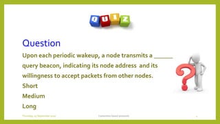 Question
Upon each periodic wakeup, a node transmits a _______
query beacon, indicating its node address and its
willingness to accept packets from other nodes.
Short
Medium
Long
Contention based protocols 4Thursday, 03 September 2020
 