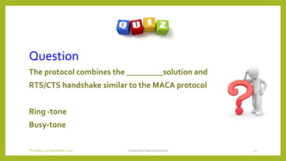 Question
The protocol combines the _________solution and
RTS/CTS handshake similar to the MACA protocol
Ring -tone
Busy-tone
Contention based protocols 43Thursday, 03 September 2020
 