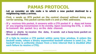 PAMAS PROTOCOL
• Let us consider an idle node x to which a new packet destined to a
neighboring node y arrives.
• First, x sends an RTS packet on the control channel without doing any
carrier sensing. This packet carries both x’s and y’s MAC addresses.
• If y receives this packet, it answers with a CTS packet if y does not know
of any ongoing transmission in its vicinity. Upon receiving the CTS, x starts
to transmit the packet to y on the data channel.
• When y starts to receive the data, it sends out a busy-tone packet on
the control channel.
• If x fails to receive a CTS packet within some time window, it enters the
backoff mode, where a binary exponential backoff scheme is used (i.e., the
backoff time is uniformly chosen from a time interval that is doubled after
each failure to receive a CTS).
Thursday, 03 September 2020 Contention based protocols 47
 