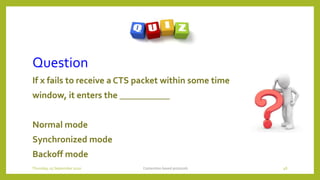 Question
If x fails to receive a CTS packet within some time
window, it enters the ___________
Normal mode
Synchronized mode
Backoff mode
Contention based protocols 48Thursday, 03 September 2020
 