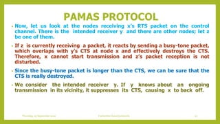 PAMAS PROTOCOL
• Now, let us look at the nodes receiving x’s RTS packet on the control
channel. There is the intended receiver y and there are other nodes; let z
be one of them.
• If z is currently receiving a packet, it reacts by sending a busy-tone packet,
which overlaps with y’s CTS at node x and effectively destroys the CTS.
Therefore, x cannot start transmission and z’s packet reception is not
disturbed.
• Since the busy-tone packet is longer than the CTS, we can be sure that the
CTS is really destroyed.
• We consider the intended receiver y. If y knows about an ongoing
transmission in its vicinity, it suppresses its CTS, causing x to back off.
Thursday, 03 September 2020 Contention based protocols 52
 