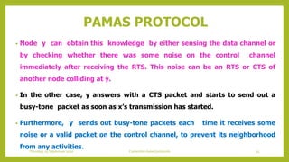 PAMAS PROTOCOL
• Node y can obtain this knowledge by either sensing the data channel or
by checking whether there was some noise on the control channel
immediately after receiving the RTS. This noise can be an RTS or CTS of
another node colliding at y.
• In the other case, y answers with a CTS packet and starts to send out a
busy-tone packet as soon as x’s transmission has started.
• Furthermore, y sends out busy-tone packets each time it receives some
noise or a valid packet on the control channel, to prevent its neighborhood
from any activities.
Thursday, 03 September 2020 Contention based protocols 55
 