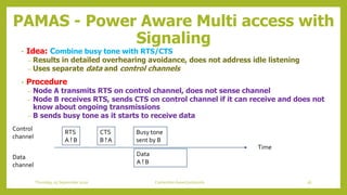 PAMAS - Power Aware Multi access with
Signaling
• Idea: Combine busy tone with RTS/CTS
– Results in detailed overhearing avoidance, does not address idle listening
– Uses separate data and control channels
• Procedure
– Node A transmits RTS on control channel, does not sense channel
– Node B receives RTS, sends CTS on control channel if it can receive and does not
know about ongoing transmissions
– B sends busy tone as it starts to receive data
Time
Control
channel
Data
channel
RTS
A ! B
CTS
B ! A
Data
A ! B
Busy tone
sent by B
56Contention based protocolsThursday, 03 September 2020
 