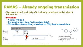 PAMAS – Already ongoing transmission
• Suppose a node C in vicinity of A is already receiving a packet when A
initiates RTS
• Procedure
– A sends RTS to B
– C is sending busy tone (as it receives data)
– CTS and busy tone collide, A receives no CTS, does not send data
A
B
C
?
Time
Control
channel
Data
channel
RTS
A ! B
CTS
B ! A
No data!
Busy tone by C
Similarly:Ongoing
transmission near B destroys
RTS by busy tone
57Contention based protocolsThursday, 03 September 2020
 