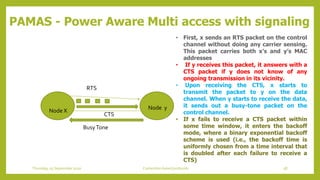 PAMAS - Power Aware Multi access with signaling
Node X Node y
RTS
CTS
BusyTone
• First, x sends an RTS packet on the control
channel without doing any carrier sensing.
This packet carries both x’s and y’s MAC
addresses
• If y receives this packet, it answers with a
CTS packet if y does not know of any
ongoing transmission in its vicinity.
• Upon receiving the CTS, x starts to
transmit the packet to y on the data
channel. When y starts to receive the data,
it sends out a busy-tone packet on the
control channel.
• If x fails to receive a CTS packet within
some time window, it enters the backoff
mode, where a binary exponential backoff
scheme is used (i.e., the backoff time is
uniformly chosen from a time interval that
is doubled after each failure to receive a
CTS)
58Contention based protocolsThursday, 03 September 2020
 