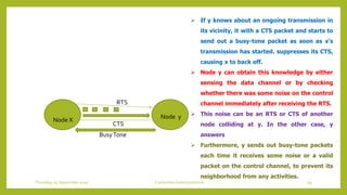 Node X Node y
RTS
CTS
BusyTone
 If y knows about an ongoing transmission in
its vicinity, it with a CTS packet and starts to
send out a busy-tone packet as soon as x’s
transmission has started. suppresses its CTS,
causing x to back off.
 Node y can obtain this knowledge by either
sensing the data channel or by checking
whether there was some noise on the control
channel immediately after receiving the RTS.
 This noise can be an RTS or CTS of another
node colliding at y. In the other case, y
answers
 Furthermore, y sends out busy-tone packets
each time it receives some noise or a valid
packet on the control channel, to prevent its
neighborhood from any activities.
59Contention based protocolsThursday, 03 September 2020
 