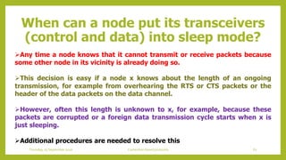 When can a node put its transceivers
(control and data) into sleep mode?
Any time a node knows that it cannot transmit or receive packets because
some other node in its vicinity is already doing so.
This decision is easy if a node x knows about the length of an ongoing
transmission, for example from overhearing the RTS or CTS packets or the
header of the data packets on the data channel.
However, often this length is unknown to x, for example, because these
packets are corrupted or a foreign data transmission cycle starts when x is
just sleeping.
Additional procedures are needed to resolve this
62Contention based protocolsThursday, 03 September 2020
 