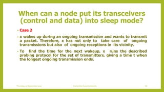 When can a node put its transceivers
(control and data) into sleep mode?
• Case 2
• x wakes up during an ongoing transmission and wants to transmit
a packet. Therefore, x has not only to take care of ongoing
transmissions but also of ongoing receptions in its vicinity.
• To find the time for the next wakeup, x runs the described
probing protocol for the set of transmitters, giving a time t when
the longest ongoing transmission ends.
Thursday, 03 September 2020 Contention based protocols 66
 