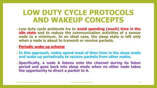 LOW DUTY CYCLE PROTOCOLS
AND WAKEUP CONCEPTS
• Low duty cycle protocols try to avoid spending (much) time in the
idle state and to reduce the communication activities of a sensor
node to a minimum. In an ideal case, the sleep state is left only
when a node is about to transmit or receive packets.
• Periodic wake up scheme
• In this approach, nodes spend most of their time in the sleep mode
and wake up periodically to receive packets from other nodes.
• Specifically, a node A listens onto the channel during its listen
period and goes back into sleep mode when no other node takes
the opportunity to direct a packet to A.
Thursday, 03 September 2020 Contention based protocols 68
 