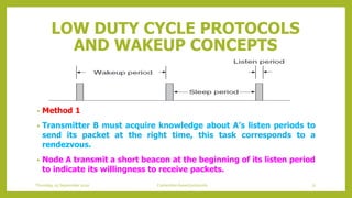 LOW DUTY CYCLE PROTOCOLS
AND WAKEUP CONCEPTS
• Method 1
• Transmitter B must acquire knowledge about A’s listen periods to
send its packet at the right time, this task corresponds to a
rendezvous.
• Node A transmit a short beacon at the beginning of its listen period
to indicate its willingness to receive packets.
Thursday, 03 September 2020 Contention based protocols 71
 